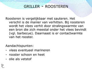 Roosteren is vergelijkbaar met sauteren. Het
verschil is de manier van verhitten. Bij roosteren
wordt het vlees verhit door stralingswarmte van
een bron die zich meestal onder het vlees bevindt
(vgl. barbecue). Daarnaast is er contactwarmte
van het rooster.
Aandachtspunten:
- vlees eventueel marineren
- rooster schoon en heet
- olie als vetstof
GRILLER - ROOSTEREN
 