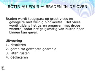 Braden wordt toegepast op groot vlees en
gevogelte met weinig bindweefsel. Het vlees
wordt tijdens het garen omgeven met droge
warmte, zodat het gelijkmatig van buiten naar
binnen kan garen.
Uitvoering
1. rissoleren
2. garen tot gewenste gaarheid
3. laten rusten
4. déglaceren
RÔTIR AU FOUR – BRADEN IN DE OVEN
 