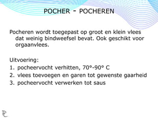 Pocheren wordt toegepast op groot en klein vlees
dat weinig bindweefsel bevat. Ook geschikt voor
orgaanvlees.
Uitvoering:
1. pocheervocht verhitten, 70°-90° C
2. vlees toevoegen en garen tot gewenste gaarheid
3. pocheervocht verwerken tot saus
POCHER - POCHEREN
 