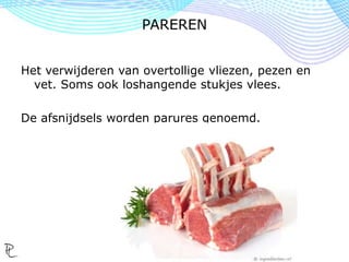 Het verwijderen van overtollige vliezen, pezen en
vet. Soms ook loshangende stukjes vlees.
De afsnijdsels worden parures genoemd.
PAREREN
 
