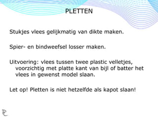 Stukjes vlees gelijkmatig van dikte maken.
Spier- en bindweefsel losser maken.
Uitvoering: vlees tussen twee plastic velletjes,
voorzichtig met platte kant van bijl of batter het
vlees in gewenst model slaan.
Let op! Pletten is niet hetzelfde als kapot slaan!
PLETTEN
 