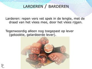 Larderen: repen vers vet spek in de lengte, met de
draad van het vlees mee, door het vlees rijgen.
Tegenwoordig alleen nog toegepast op lever
(gekookte, gelardeerde lever).
LARDEREN / BARDEREN
 