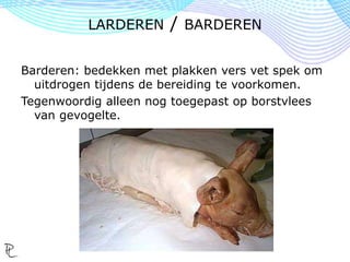 Barderen: bedekken met plakken vers vet spek om
uitdrogen tijdens de bereiding te voorkomen.
Tegenwoordig alleen nog toegepast op borstvlees
van gevogelte.
LARDEREN / BARDEREN
 