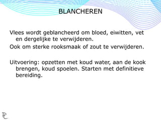 Vlees wordt geblancheerd om bloed, eiwitten, vet
en dergelijke te verwijderen.
Ook om sterke rooksmaak of zout te verwijderen.
Uitvoering: opzetten met koud water, aan de kook
brengen, koud spoelen. Starten met definitieve
bereiding.
BLANCHEREN
 