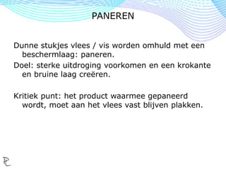 Dunne stukjes vlees / vis worden omhuld met een
beschermlaag: paneren.
Doel: sterke uitdroging voorkomen en een krokante
en bruine laag creëren.
Kritiek punt: het product waarmee gepaneerd
wordt, moet aan het vlees vast blijven plakken.
PANEREN
 