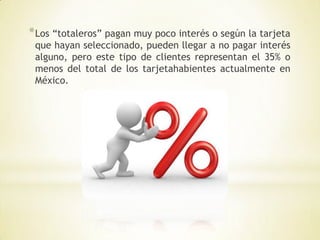 * Los “totaleros” pagan muy poco interés o según la tarjeta
 que hayan seleccionado, pueden llegar a no pagar interés
 alguno, pero este tipo de clientes representan el 35% o
 menos del total de los tarjetahabientes actualmente en
 México.
 