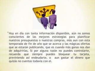 * Hoy en día con tanta información disponible, aún no somos
 conscientes de las mejores estrategias para planificar
 nuestros presupuestos o nuestras compras, más aun con esta
 temporada de fin de año que se acerca y las mágicas ofertas
 que se estarán publicando, que es cuando más ganas nos dan
 de adquirirlas, Si por alguna razón no puedes controlarte,
 recuerda que siempre puedes bloquear tu tarjeta,
 previniendo así endeudarte, o aun gastar el dinero que
 quizás no cuentas todavía con el.
 