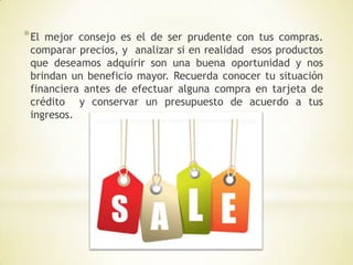 * Elmejor consejo es el de ser prudente con tus compras.
 comparar precios, y analizar si en realidad esos productos
 que deseamos adquirir son una buena oportunidad y nos
 brindan un beneficio mayor. Recuerda conocer tu situación
 financiera antes de efectuar alguna compra en tarjeta de
 crédito y conservar un presupuesto de acuerdo a tus
 ingresos.
 