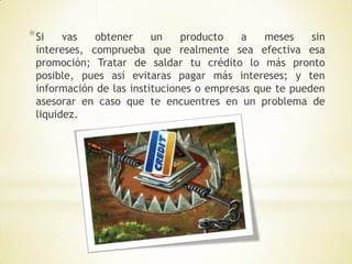 * Si   vas   obtener     un    producto   a    meses    sin
 intereses, comprueba que realmente sea efectiva esa
 promoción; Tratar de saldar tu crédito lo más pronto
 posible, pues así evitaras pagar más intereses; y ten
 información de las instituciones o empresas que te pueden
 asesorar en caso que te encuentres en un problema de
 liquidez.
 