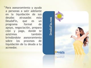 * Para asesoramiento y ayuda
 a personas a salir adelante
 en la liquidación de sus
 deudas     atrasadas    esta
 DeudaFin,     que    es   un
 programa       formal     de
 apoyo, negociación, prepara
 ción y pago, donde te
 asistimos            también
 brindándote asesoramiento
 sobre los procesos de
 liquidación de tu deuda a tu
 acreedor.
 