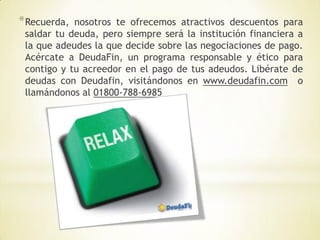 * Recuerda, nosotros te ofrecemos atractivos descuentos para
 saldar tu deuda, pero siempre será la institución financiera a
 la que adeudes la que decide sobre las negociaciones de pago.
 Acércate a DeudaFin, un programa responsable y ético para
 contigo y tu acreedor en el pago de tus adeudos. Libérate de
 deudas con Deudafin, visitándonos en www.deudafin.com o
 llamándonos al 01800-788-6985
 