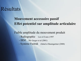 Résultats Mouvement accessoire passif Effet potentiel sur amplitude articulaire Faible amplitude du mouvement produit - Radiographie   Lee et Evans (1997 - IRM   Mc Gregor et al (2001) - Système Fastrak   Zahnd et Baumgartner (2000) 