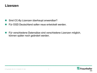 Lizenzen



 Sind CC-By Lizenzen überhaupt anwendbar?
 Für OGD Deutschland sollen neue entwickelt werden.


 Für verschiedene Datensätze sind verschiedene Lizenzen möglich,
  können später noch geändert werden.




© Fraunhofer IAIS, Dr. E. Rome/Dr. H. Voß   3
 
