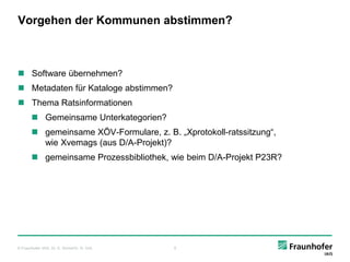 Vorgehen der Kommunen abstimmen?



 Software übernehmen?
 Metadaten für Kataloge abstimmen?
 Thema Ratsinformationen
        Gemeinsame Unterkategorien?
        gemeinsame XÖV-Formulare, z. B. „Xprotokoll-ratssitzung“,
         wie Xvemags (aus D/A-Projekt)?
        gemeinsame Prozessbibliothek, wie beim D/A-Projekt P23R?




© Fraunhofer IAIS, Dr. E. Rome/Dr. H. Voß   9
 