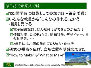 2022/4/5 Interface Device Laboratory, Kanazawa University http://ifdl.jp/
はこだて未来大では・・・
‘00:開学時に教員として参加（’95〜策定委員）
いろんな教員から「こんなの作れる」という
相談を受ける
電子回路設計、はんだ付けができるのが私だけ
情報科学、ロボティクス、認知科学、デザイナー、社
会科学者、・・・
2年目には26個の学内プロジェクトを並行
研究の視点を広げ、立ち位置を明確化できた
“How to Make”→”What to Make”
 
