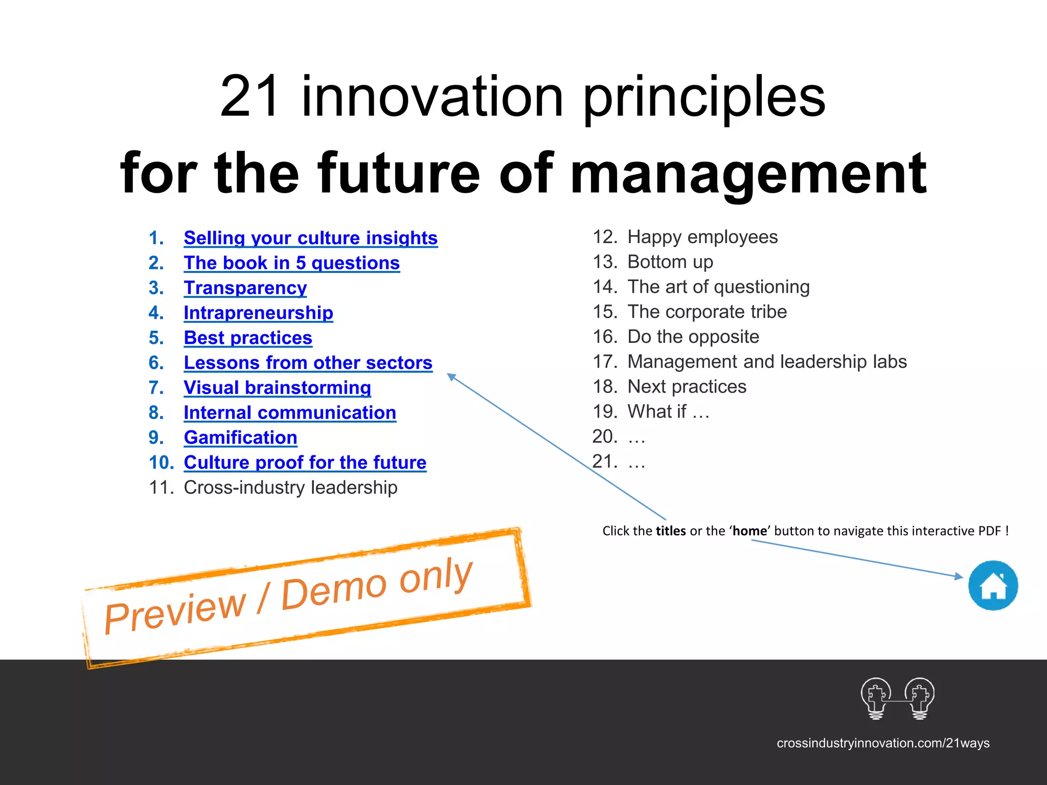 1. Selling your culture insights
2. The book in 5 questions
3. Transparency
4. Intrapreneurship
5. Best practices
6. Lessons from other sectors
7. Visual brainstorming
8. Internal communication
9. Gamification
10. Culture proof for the future
11. Cross-industry leadership
12. Happy employees
13. Bottom up
14. The art of questioning
15. The corporate tribe
16. Do the opposite
17. Management and leadership labs
18. Next practices
19. What if …
20. …
21. …
21 innovation principles
for the future of management
crossindustryinnovation.com/21ways
Click the titles or the ‘home’ button to navigate this interactive PDF !
 
