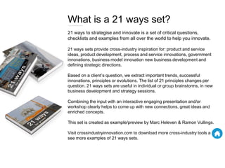 What is a 21 ways set?
21 ways to strategise and innovate is a set of critical questions,
checklists and examples from all over the world to help you innovate.
21 ways sets provide cross-industry inspiration for: product and service
ideas, product development, process and service innovations, government
innovations, business model innovation new business development and
defining strategic directions.
Based on a client’s question, we extract important trends, successful
innovations, principles or evolutions. The list of 21 principles changes per
question. 21 ways sets are useful in individual or group brainstorms, in new
business development and strategy sessions.
Combining the input with an interactive engaging presentation and/or
workshop clearly helps to come up with new connections, great ideas and
enriched concepts.
This set is created as example/preview by Marc Heleven & Ramon Vullings.
Visit crossindustryinnovation.com to download more cross-industry tools and
see more examples of 21 ways sets.
 