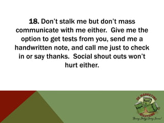 18. Don’t stalk me but don’t mass
communicate with me either. Give me the
option to get tests from you, send me a
handwritten note, and call me just to check
in or say thanks. Social shout outs won’t
hurt either.
 
