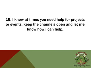 19. I know at times you need help for projects
or events, keep the channels open and let me
know how I can help.
 