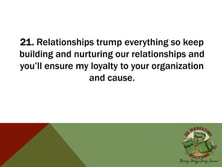 21. Relationships trump everything so keep
building and nurturing our relationships and
you’ll ensure my loyalty to your organization
and cause.
 