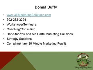 Donna Duffy
• www.3EMarketingSolutions.com
• 302-282-3294
• Workshops/Seminars
• Coaching/Consulting
• Done-for-You and Ala Carte Marketing Solutions
• Strategy Sessions
• Complimentary 30 Minute Marketing Foglift
 
