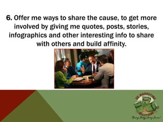 6. Offer me ways to share the cause, to get more
involved by giving me quotes, posts, stories,
infographics and other interesting info to share
with others and build affinity.
 