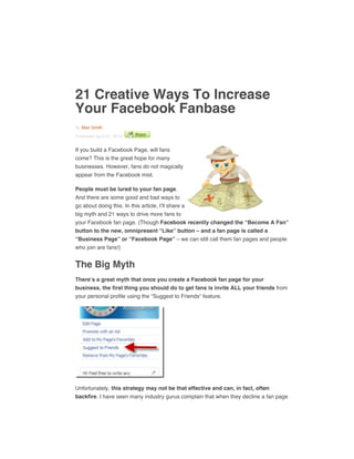 21 Creative Ways To Increase
Your Facebook Fanbase
By Mari Smith
Published April 27, 2010
If you build a Facebook Page, will fans
come? This is the great hope for many
businesses. However, fans do not magically
appear from the Facebook mist.
People must be lured to your fan page.
And there are some good and bad ways to
go about doing this. In this article, I’ll share a
big myth and 21 ways to drive more fans to
your Facebook fan page. (Though Facebook recently changed the “Become A Fan”
button to the new, omnipresent “Like” button – and a fan page is called a
“Business Page” or “Facebook Page” – we can still call them fan pages and people
who join are fans!)
The Big Myth
There’s a great myth that once you create a Facebook fan page for your
business, the first thing you should do to get fans is invite ALL your friends from
your personal profile using the “Suggest to Friends” feature.
Unfortunately, this strategy may not be that effective and can, in fact, often
backfire. I have seen many industry gurus complain that when they decline a fan page
 