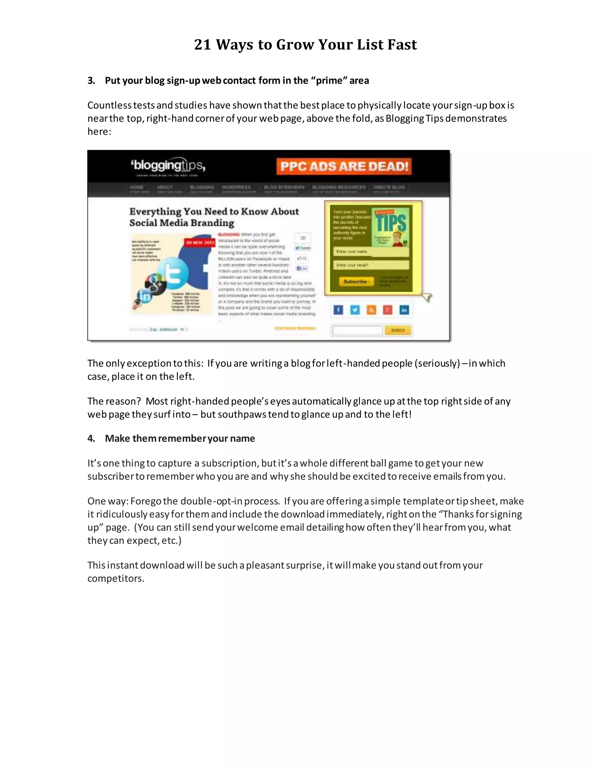 21 Ways to Grow Your List Fast
3. Put your blog sign-upwebcontact form in the “prime” area
Countlesstestsandstudies have shownthatthe bestplace tophysicallylocate yoursign-upbox is
nearthe top,right-handcornerof your webpage,above the fold,asBloggingTipsdemonstrates
here:
The onlyexceptiontothis: If youare writinga blogforleft-handedpeople (seriously) –inwhich
case,place it on the left.
The reason? Most right-handedpeople’seyesautomaticallyglance upatthe top rightside of any
webpage theysurf into – but southpawstendtoglance upand to the left!
4. Make themrememberyour name
It’sone thingto capture a subscription,butit’sawhole differentball game togetyour new
subscribertorememberwhoyouare and whyshe shouldbe excitedtoreceive emailsfromyou.
One way:Foregothe double-opt-inprocess. If youare offeringasimple templateortipsheet,make
it ridiculouslyeasyforthemandinclude the downloadimmediately,rightonthe “Thanksforsigning
up” page. (You can still sendyourwelcome email detailinghow oftenthey’ll hearfromyou,what
theycan expect,etc.)
Thisinstantdownloadwill be suchapleasantsurprise,itwillmake youstandoutfromyour
competitors.
 