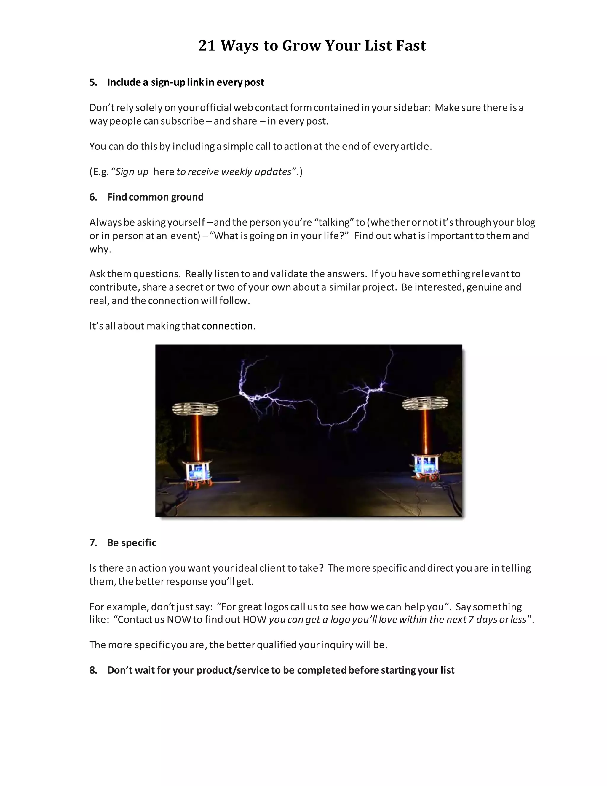 21 Ways to Grow Your List Fast
5. Include a sign-uplinkin everypost
Don’trelysolelyonyourofficial webcontactformcontainedinyoursidebar: Make sure there isa
waypeople cansubscribe – andshare – in everypost.
You can do thisby includingasimple call toactionat the endof everyarticle.
(E.g.“Sign up here to receive weekly updates”.)
6. Findcommon ground
Alwaysbe askingyourself –andthe personyou’re “talking”to(whetherornotit’sthroughyour blog
or in personatan event) –“What isgoingon inyour life?” Findout whatis importanttothemand
why.
Askthemquestions. Reallylistentoandvalidate the answers. If youhave somethingrelevantto
contribute,share asecretor two of your ownabouta similarproject. Be interested,genuine and
real,and the connectionwill follow.
It’sall about makingthat connection.
7. Be specific
Is there anaction youwant yourideal client totake? The more specificanddirectyouare intelling
them,the betterresponse you’ll get.
For example,don’tjustsay: “For great logoscall usto see how we can helpyou”. Saysomething
like: “Contactus NOWto findout HOW you can get a logo you’ll lovewithin the next7 daysorless”.
The more specificyouare,the betterqualified yourinquiry will be.
8. Don’t wait for your product/service to be completedbefore startingyour list
 