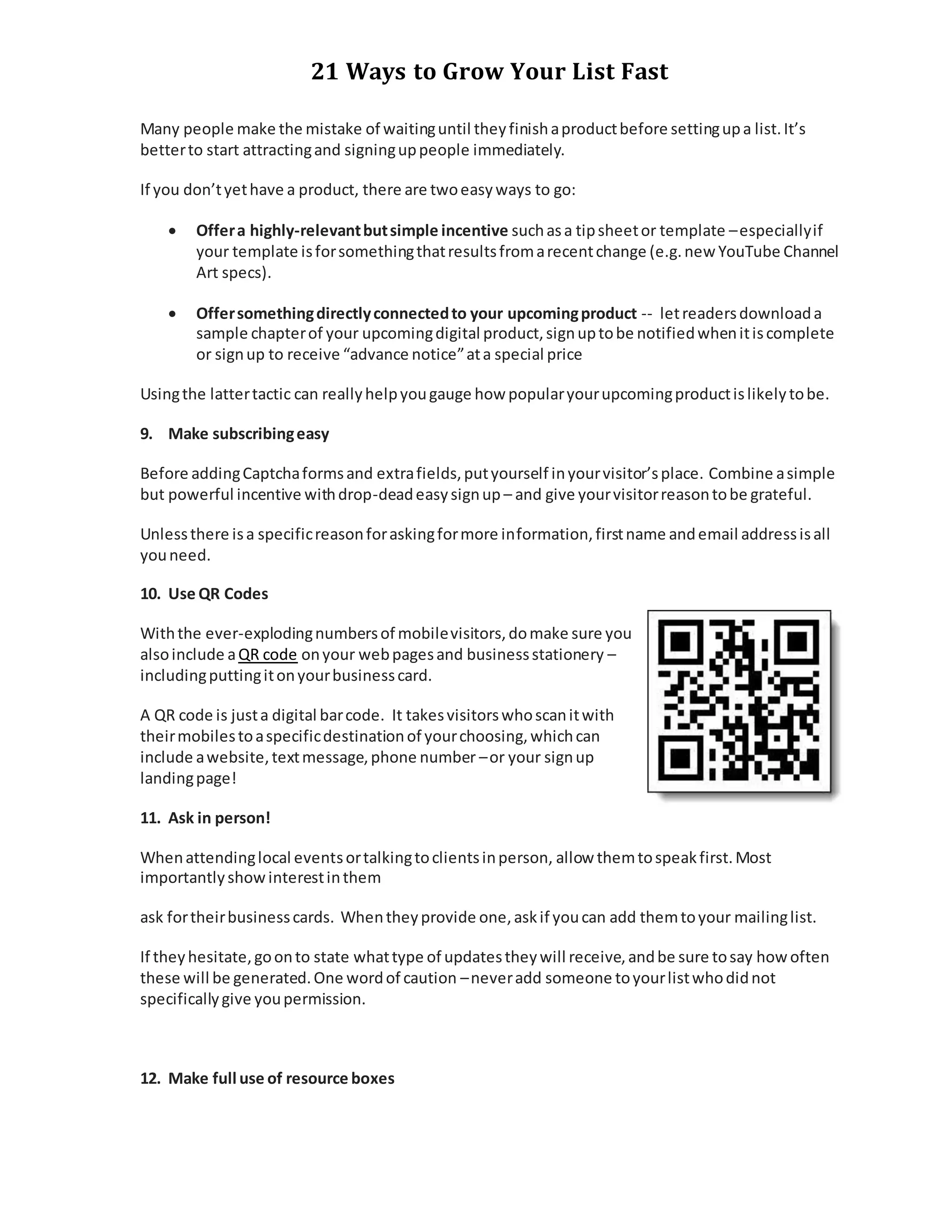 21 Ways to Grow Your List Fast
Many people make the mistake of waitinguntil theyfinishaproductbefore settingupa list.It’s
betterto start attractingand signinguppeople immediately.
If you don’tyethave a product, there are twoeasyways to go:
 Offera highly-relevantbutsimple incentive suchasa tipsheetor template –especiallyif
your template isforsomethingthatresultsfromarecentchange (e.g.new YouTube Channel
Art specs).
 Offersomethingdirectlyconnectedto your upcomingproduct -- letreadersdownloada
sample chapterof your upcomingdigital product,signuptobe notifiedwhenitiscomplete
or signup to receive “advance notice”ata special price
Usingthe lattertactic can reallyhelpyougauge how popularyourupcomingproductislikelytobe.
9. Make subscribingeasy
Before addingCaptchaformsand extrafields,putyourself inyourvisitor’splace. Combine asimple
but powerful incentive withdrop-deadeasysignup – and give yourvisitorreasontobe grateful.
Unlessthere isa specificreasonforaskingformore information,firstname andemail addressisall
youneed.
10. Use QR Codes
Withthe ever-explodingnumbersof mobilevisitors,domake sure you
alsoinclude aQR code onyour webpagesand businessstationery –
includingputtingitonyourbusinesscard.
A QR code is justa digital barcode. It takesvisitorswhoscanitwith
theirmobilestoaspecificdestinationof yourchoosing,whichcan
include awebsite,textmessage,phone number –or your signup
landingpage!
11. Ask in person!
Whenattendinglocal eventsortalkingtoclientsinperson, allow themtospeakfirst.Most
importantlyshowinterestinthem
ask fortheirbusinesscards. Whentheyprovide one,askif youcan add themtoyour mailinglist.
If theyhesitate,goonto state whattype of updatestheywill receive,andbe sure tosay how often
these will be generated.One wordof caution –neveradd someone toyourlistwhodidnot
specificallygive youpermission.
12. Make full use of resource boxes
 