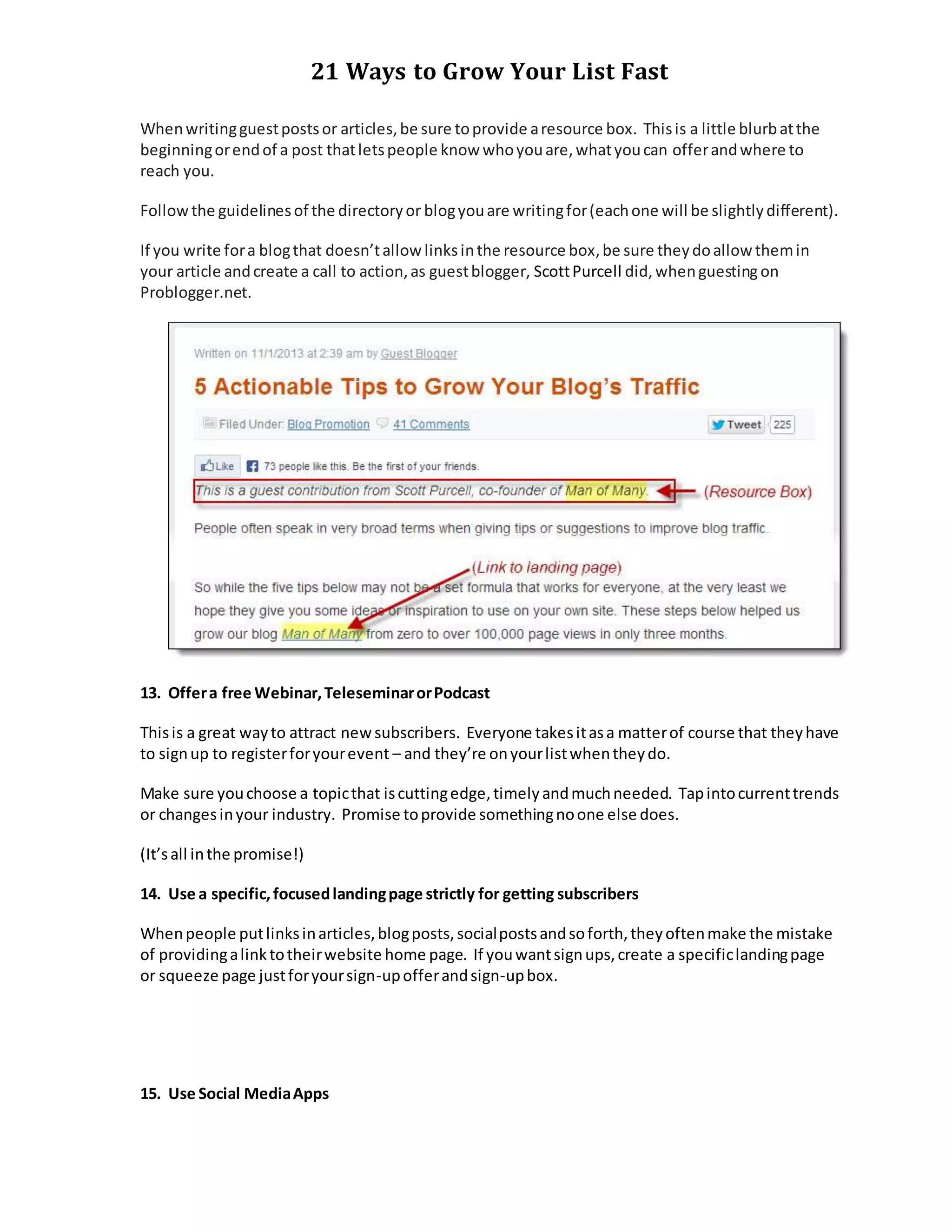 21 Ways to Grow Your List Fast
Whenwritingguestpostsor articles,be sure toprovide aresource box. Thisis a little blurbatthe
beginningorendof a post thatletspeople know whoyouare,whatyoucan offerandwhere to
reach you.
Followthe guidelinesof the directoryor blogyouare writingfor(eachone will be slightlydifferent).
If you write fora blogthat doesn’tallow linksinthe resource box,be sure theydoallow themin
your article andcreate a call to action,as guestblogger, ScottPurcell did,whenguestingon
Problogger.net.
13. Offera free Webinar,TeleseminarorPodcast
Thisis a great wayto attract newsubscribers. Everyone takesitasa matterof course that theyhave
to signup to registerforyourevent – and they’re onyourlistwhentheydo.
Make sure youchoose a topicthat iscuttingedge,timelyandmuchneeded. Tapintocurrenttrends
or changesinyour industry. Promise toprovide somethingnoone else does.
(It’sall inthe promise!)
14. Use a specific,focusedlandingpage strictly for getting subscribers
Whenpeople putlinksinarticles,blogposts,socialpostsandsoforth,theyoftenmake the mistake
of providingalinktotheirwebsite home page. If youwantsignups,create a specificlandingpage
or squeeze page justforyoursign-upofferandsign-upbox.
15. Use Social MediaApps
 