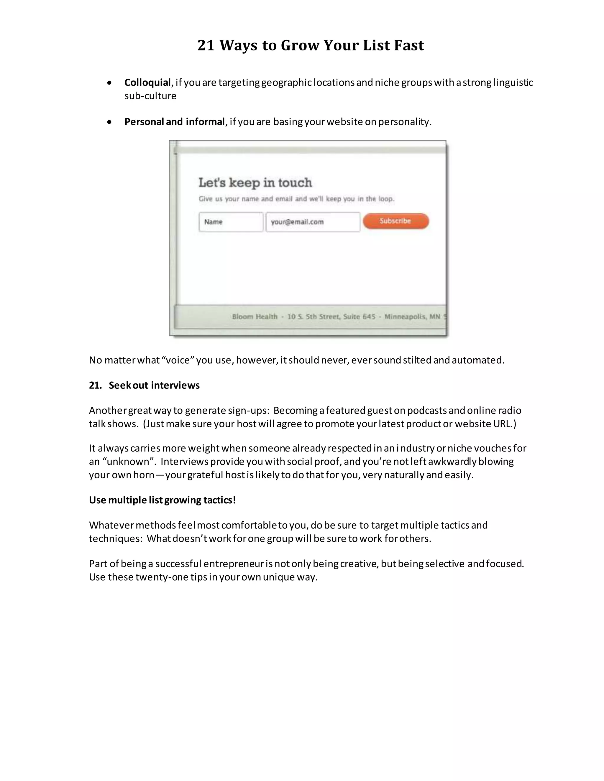 21 Ways to Grow Your List Fast
 Colloquial,if youare targetinggeographiclocationsandniche groupswithastronglinguistic
sub-culture
 Personal and informal,if youare basingyourwebsite onpersonality.
No matterwhat“voice”you use,however,itshouldnever,eversoundstiltedandautomated.
21. Seekout interviews
Anothergreatwayto generate sign-ups: Becomingafeaturedguestonpodcastsandonline radio
talkshows. (Justmake sure your hostwill agree topromote yourlatestproductor website URL.)
It alwayscarriesmore weightwhensomeone alreadyrespectedinanindustryorniche vouchesfor
an “unknown”. Interviewsprovide youwithsocial proof,andyou’re notleftawkwardlyblowing
your ownhorn—yourgrateful hostislikelytodothatfor you,verynaturallyandeasily.
Use multiple listgrowing tactics!
Whatevermethodsfeelmostcomfortabletoyou,dobe sure to targetmultiple tacticsand
techniques: Whatdoesn’tworkforone groupwill be sure towork forothers.
Part of beinga successful entrepreneurisnotonlybeingcreative,butbeingselective andfocused.
Use these twenty-one tipsinyourownunique way.
 
