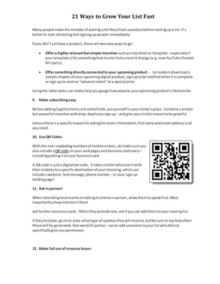 21 Ways to Grow Your List Fast
Many people make the mistake of waitinguntil theyfinishaproductbefore settingupa list.It’s
betterto start attractingand signinguppeople immediately.
If you don’tyethave a product, there are twoeasyways to go:
 Offera highly-relevantbutsimple incentive suchasa tipsheetor template –especiallyif
your template isforsomethingthatresultsfromarecentchange (e.g.new YouTube Channel
Art specs).
 Offersomethingdirectlyconnectedto your upcomingproduct -- letreadersdownloada
sample chapterof your upcomingdigital product,signuptobe notifiedwhenitiscomplete
or signup to receive “advance notice”ata special price
Usingthe lattertactic can reallyhelpyougauge how popularyourupcomingproductislikelytobe.
9. Make subscribingeasy
Before addingCaptchaformsand extrafields,putyourself inyourvisitor’splace. Combine asimple
but powerful incentive withdrop-deadeasysignup – and give yourvisitorreasontobe grateful.
Unlessthere isa specificreasonforaskingformore information,firstname andemail addressisall
youneed.
10. Use QR Codes
Withthe ever-explodingnumbersof mobilevisitors,domake sure you
alsoinclude aQR code onyour webpagesand businessstationery –
includingputtingitonyourbusinesscard.
A QR code is justa digital barcode. It takesvisitorswhoscanitwith
theirmobilestoaspecificdestinationof yourchoosing,whichcan
include awebsite,textmessage,phone number –or your signup
landingpage!
11. Ask in person!
Whenattendinglocal eventsortalkingtoclientsinperson, allow themtospeakfirst.Most
importantlyshowinterestinthem
ask fortheirbusinesscards. Whentheyprovide one,askif youcan add themtoyour mailinglist.
If theyhesitate,goonto state whattype of updatestheywill receive,andbe sure tosay how often
these will be generated.One wordof caution –neveradd someone toyourlistwhodidnot
specificallygive youpermission.
12. Make full use of resource boxes
 
