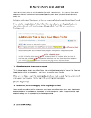 21 Ways to Grow Your List Fast
Whenwritingguestpostsor articles,be sure toprovide aresource box. Thisis a little blurbatthe
beginningorendof a post thatletspeople know whoyouare,whatyoucan offerandwhere to
reach you.
Followthe guidelinesof the directoryor blogyouare writingfor(eachone will be slightlydifferent).
If you write fora blogthat doesn’tallow linksinthe resource box,be sure theydoallow themin
your article andcreate a call to action,as guestblogger, ScottPurcell did,whenguestingon
Problogger.net.
13. Offera free Webinar,TeleseminarorPodcast
Thisis a great wayto attract newsubscribers. Everyone takesitasa matterof course that theyhave
to signup to registerforyourevent – and they’re onyourlistwhentheydo.
Make sure youchoose a topicthat iscuttingedge,timelyandmuchneeded. Tapintocurrenttrends
or changesinyour industry. Promise toprovide somethingnoone else does.
(It’sall inthe promise!)
14. Use a specific,focusedlandingpage strictly for getting subscribers
Whenpeople putlinksinarticles,blogposts,socialpostsandsoforth,theyoftenmake the mistake
of providingalinktotheirwebsite home page. If youwantsignups,create a specificlandingpage
or squeeze page justforyoursign-upofferandsign-upbox.
15. Use Social MediaApps
 