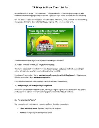 21 Ways to Grow Your List Fast
Rememberthe oldadage,“apicture speaksa thousandwords”. If you design yoursign-upweb
contact formor landingpage correctly,whatitsaysto the right visitororviewerwillbe compelling.
Use richmedia. Create annotationsinYouTube videos. Use color,space,contrast,size andanything
else youcan thinkof to draw attention toyoursign-upofferorwebcontactform.
Anddo remembertosuityourvisual presentationtoyouraudience.
18. Create a special domain just for your landingpage.
This“rule”is especiallyimportantif youare attractinga sign-upbysuchmethodsasguestingon
online talkradioshowswhere yourhostispromotingyourURL.
People won’tremember: “Goto www.getyourgift.marketingwithmiltfurstly.com”–they’re more
likelytoremember“Goto www.getyourgift.com”.
Keepyourdomainname short,dynamic,relevantandeasytoremember.
19. Add your sign-upURL to your digital signature
Do thisfor forumsandmembershipsites,whereyourdigital signature isautomaticallyincludedin
posts;as well asrighton your “Welcome”page orsocial media“About”sections.
20. Pay attentionto “Voice”
Use yourauthenticvoice eveninyoursign-upform. Keepthe connection…
 Short and to the point,if youare targetingthe veryrich
 Formal, if targetingleft-brainprofessionals
 