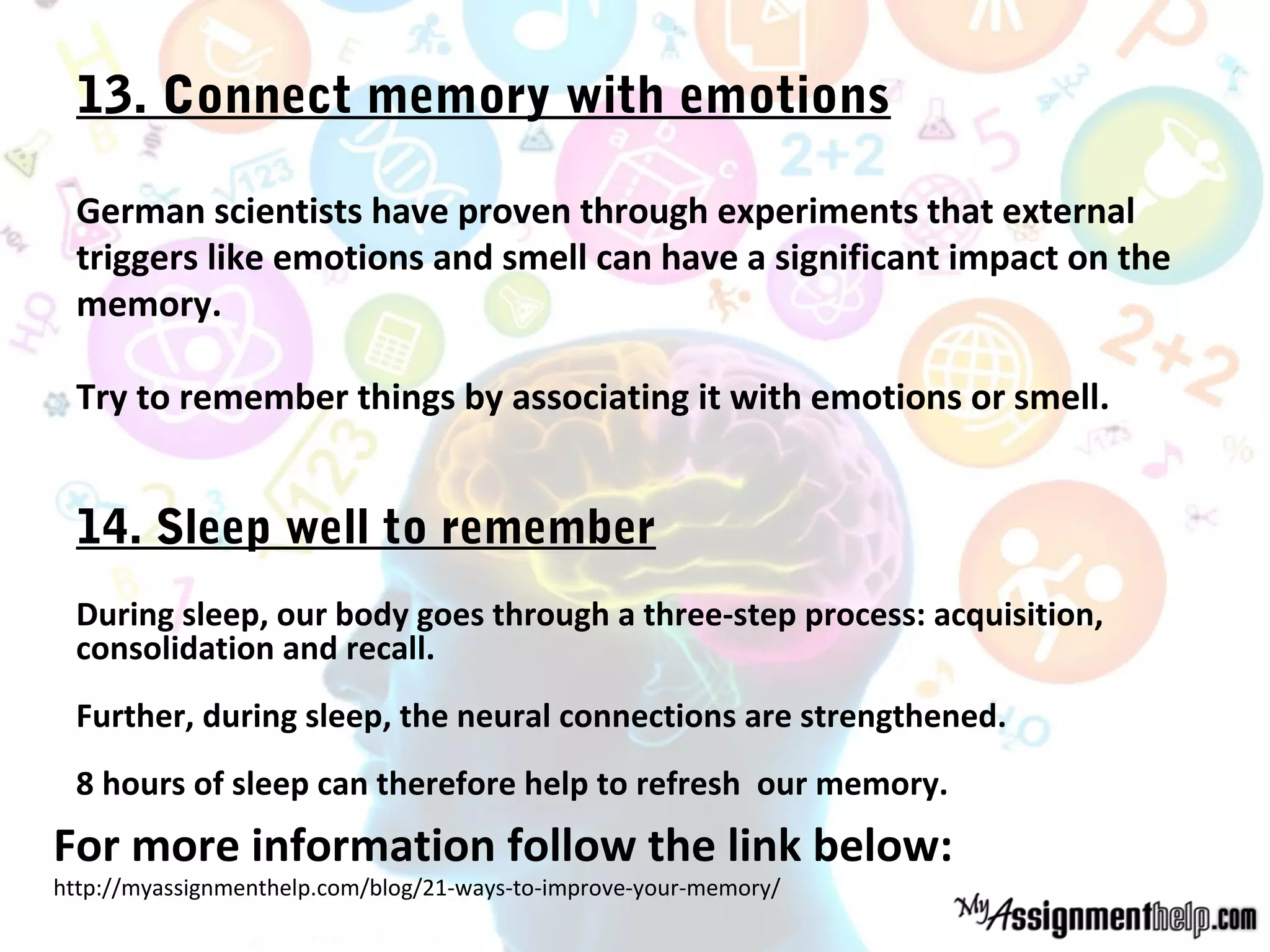 13. Connect memory with emotions
German scientists have proven through experiments that external
triggers like emotions and smell can have a significant impact on the
memory.
Try to remember things by associating it with emotions or smell.
14. Sleep well to remember
During sleep, our body goes through a three-step process: acquisition,
consolidation and recall.
Further, during sleep, the neural connections are strengthened.
8 hours of sleep can therefore help to refresh our memory.
For more information follow the link below:
http://myassignmenthelp.com/blog/21-ways-to-improve-your-memory/
 