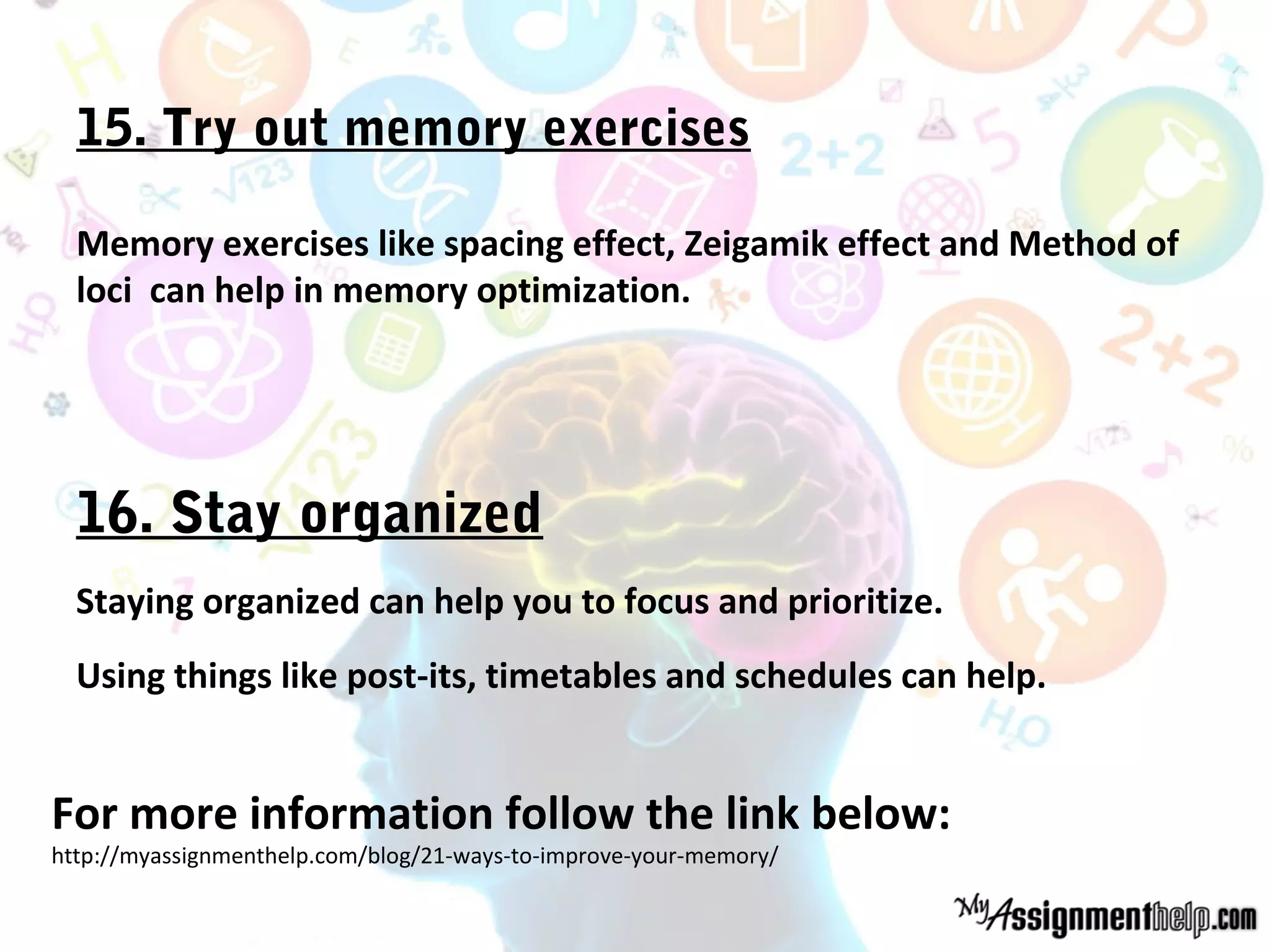 15. Try out memory exercises
Memory exercises like spacing effect, Zeigamik effect and Method of
loci can help in memory optimization.
16. Stay organized
Staying organized can help you to focus and prioritize.
Using things like post-its, timetables and schedules can help.
For more information follow the link below:
http://myassignmenthelp.com/blog/21-ways-to-improve-your-memory/
 
