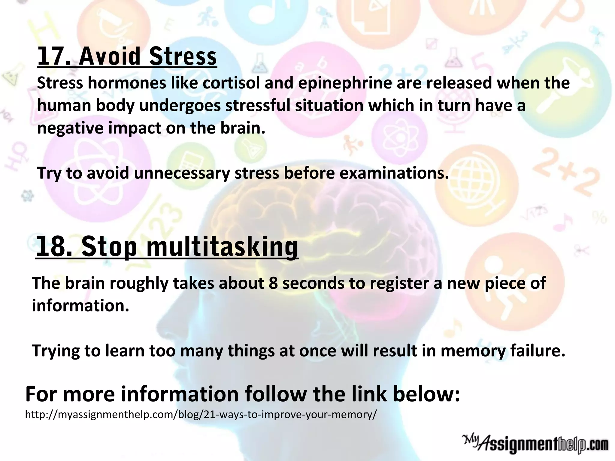 17. Avoid Stress
Stress hormones like cortisol and epinephrine are released when the
human body undergoes stressful situation which in turn have a
negative impact on the brain.
Try to avoid unnecessary stress before examinations.
The brain roughly takes about 8 seconds to register a new piece of
information.
Trying to learn too many things at once will result in memory failure.
For more information follow the link below:
http://myassignmenthelp.com/blog/21-ways-to-improve-your-memory/
18. Stop multitasking
 