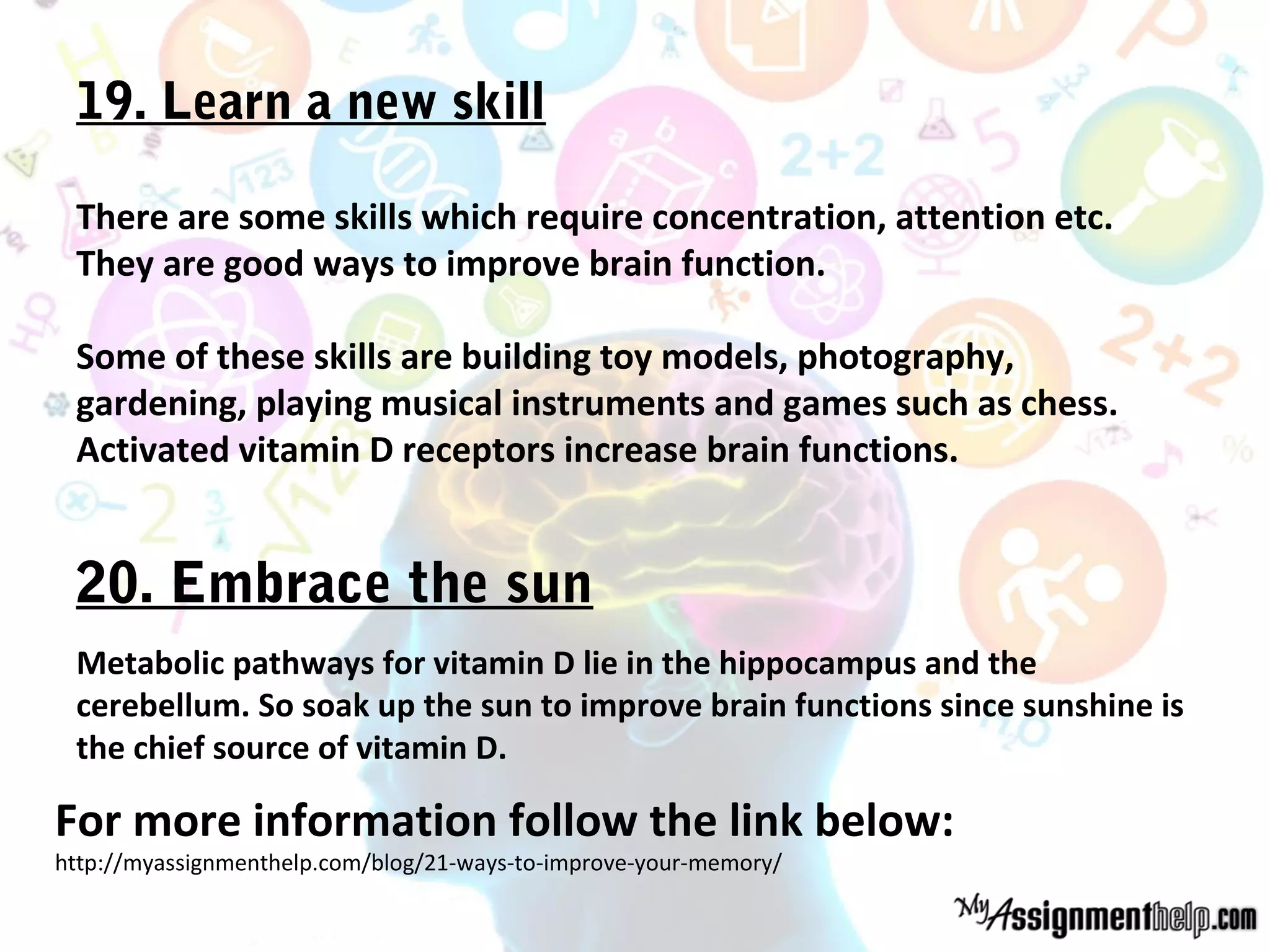 19. Learn a new skill
There are some skills which require concentration, attention etc.
They are good ways to improve brain function.
Some of these skills are building toy models, photography,
gardening, playing musical instruments and games such as chess.
Activated vitamin D receptors increase brain functions.
Metabolic pathways for vitamin D lie in the hippocampus and the
cerebellum. So soak up the sun to improve brain functions since sunshine is
the chief source of vitamin D.
20. Embrace the sun
For more information follow the link below:
http://myassignmenthelp.com/blog/21-ways-to-improve-your-memory/
 