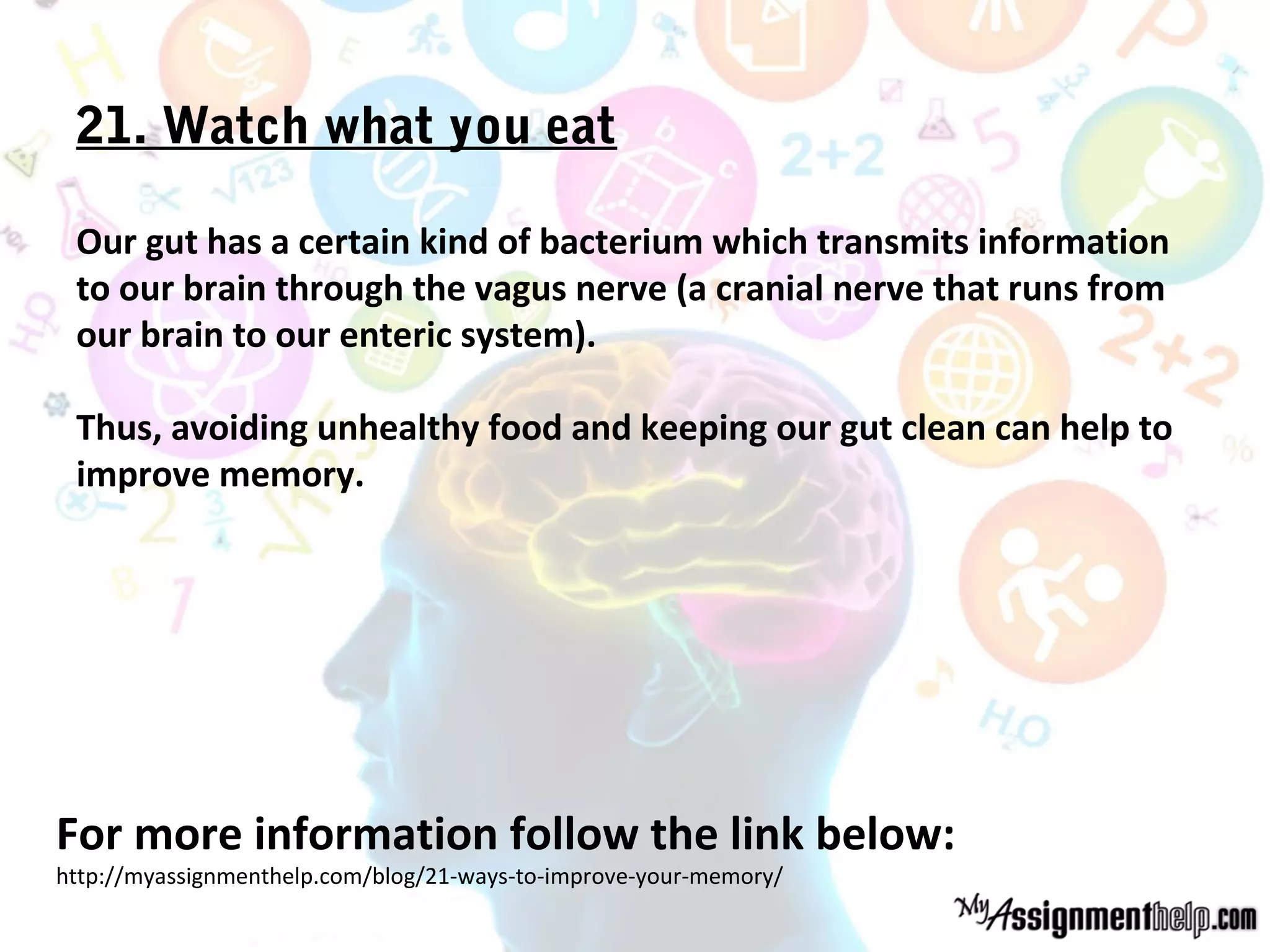 21. Watch what you eat
Our gut has a certain kind of bacterium which transmits information
to our brain through the vagus nerve (a cranial nerve that runs from
our brain to our enteric system).
Thus, avoiding unhealthy food and keeping our gut clean can help to
improve memory.
For more information follow the link below:
http://myassignmenthelp.com/blog/21-ways-to-improve-your-memory/
 