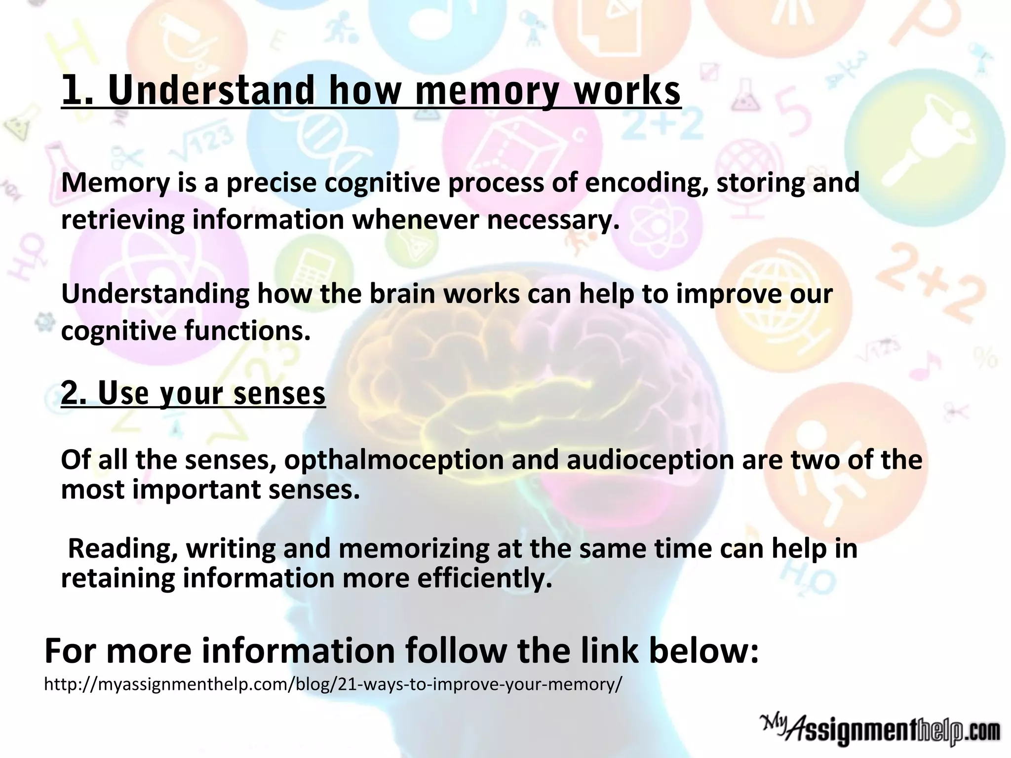 1. Understand how memory works
Memory is a precise cognitive process of encoding, storing and
retrieving information whenever necessary.
Understanding how the brain works can help to improve our
cognitive functions.
2. Use your senses
Of all the senses, opthalmoception and audioception are two of the
most important senses.
Reading, writing and memorizing at the same time can help in
retaining information more efficiently.
For more information follow the link below:
http://myassignmenthelp.com/blog/21-ways-to-improve-your-memory/
 