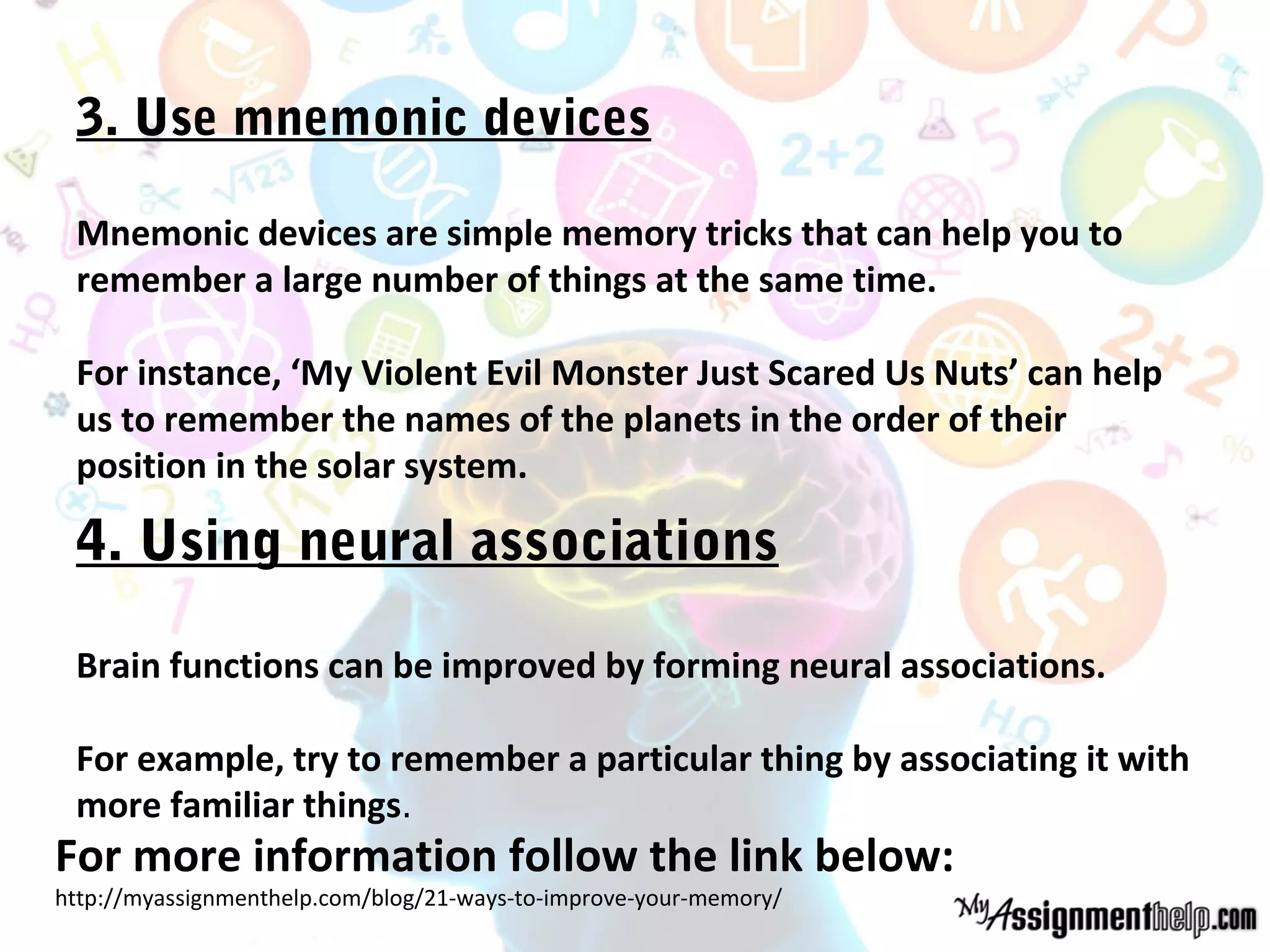 3. Use mnemonic devices
Mnemonic devices are simple memory tricks that can help you to
remember a large number of things at the same time.
For instance, ‘My Violent Evil Monster Just Scared Us Nuts’ can help
us to remember the names of the planets in the order of their
position in the solar system.
4. Using neural associations
Brain functions can be improved by forming neural associations.
For example, try to remember a particular thing by associating it with
more familiar things.
For more information follow the link below:
http://myassignmenthelp.com/blog/21-ways-to-improve-your-memory/
 