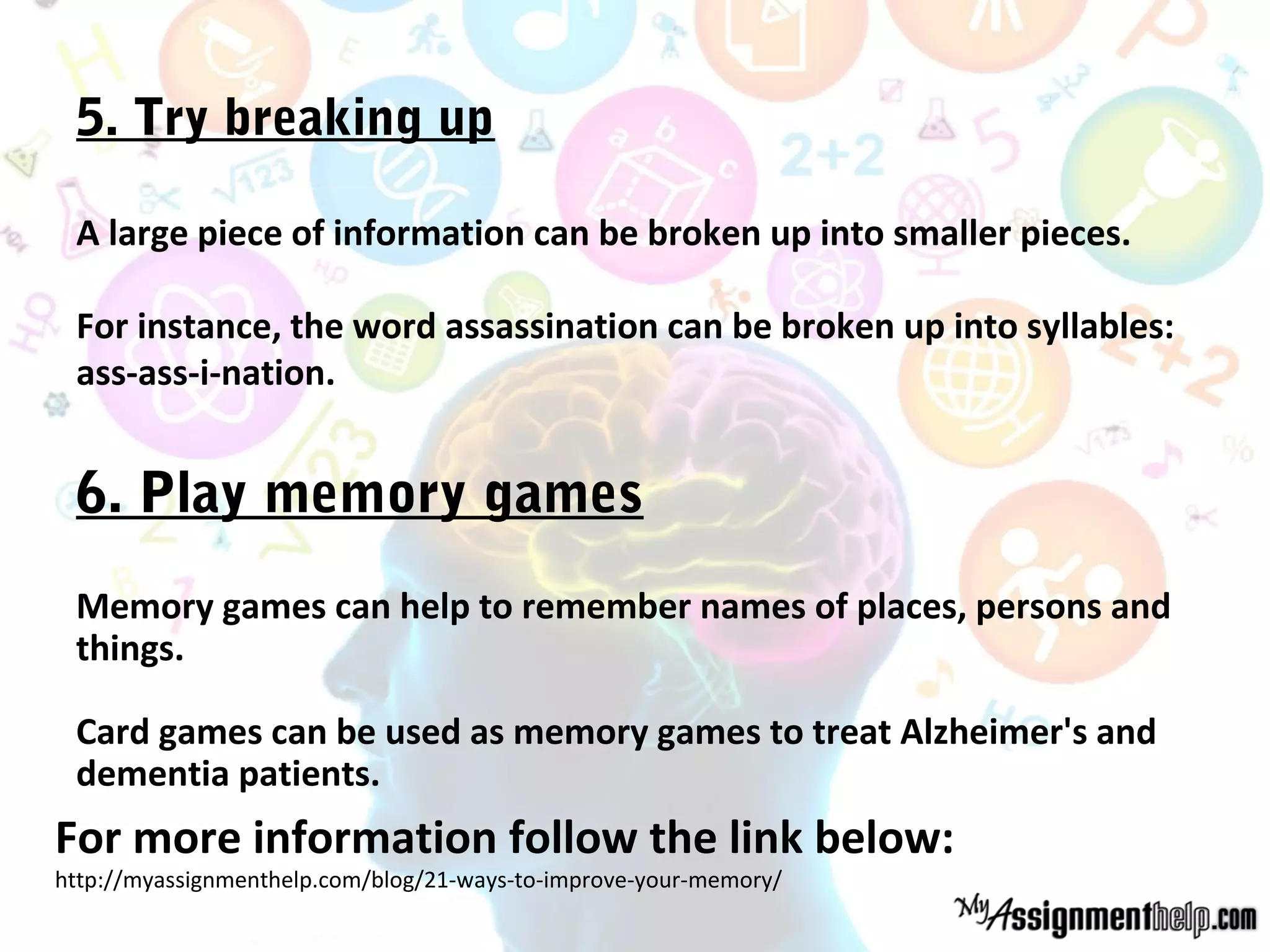 5. Try breaking up
A large piece of information can be broken up into smaller pieces.
For instance, the word assassination can be broken up into syllables:
ass-ass-i-nation.
6. Play memory games
Memory games can help to remember names of places, persons and
things.
Card games can be used as memory games to treat Alzheimer's and
dementia patients.
For more information follow the link below:
http://myassignmenthelp.com/blog/21-ways-to-improve-your-memory/
 