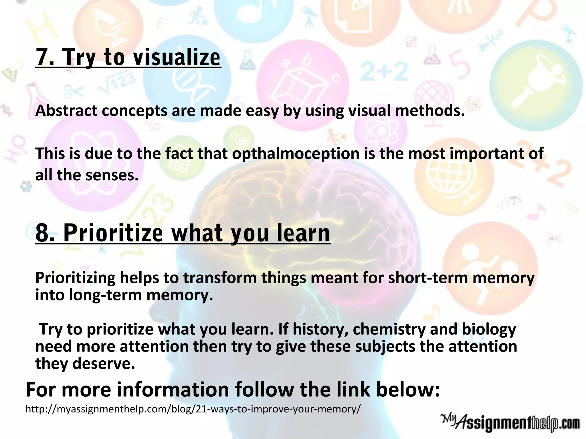 7. Try to visualize
Abstract concepts are made easy by using visual methods.
This is due to the fact that opthalmoception is the most important of
all the senses.
8. Prioritize what you learn
Prioritizing helps to transform things meant for short-term memory
into long-term memory.
Try to prioritize what you learn. If history, chemistry and biology
need more attention then try to give these subjects the attention
they deserve.
For more information follow the link below:
http://myassignmenthelp.com/blog/21-ways-to-improve-your-memory/
 