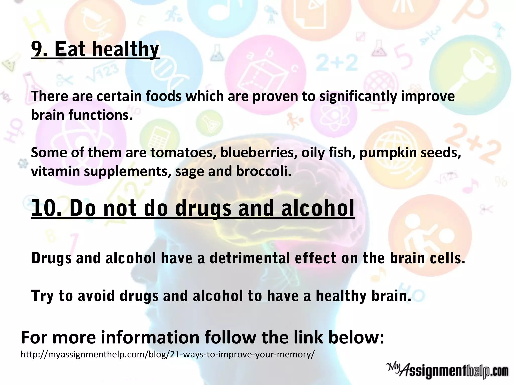 9. Eat healthy
There are certain foods which are proven to significantly improve
brain functions.
Some of them are tomatoes, blueberries, oily fish, pumpkin seeds,
vitamin supplements, sage and broccoli.
10. Do not do drugs and alcohol
Drugs and alcohol have a detrimental effect on the brain cells.
Try to avoid drugs and alcohol to have a healthy brain.
For more information follow the link below:
http://myassignmenthelp.com/blog/21-ways-to-improve-your-memory/
 