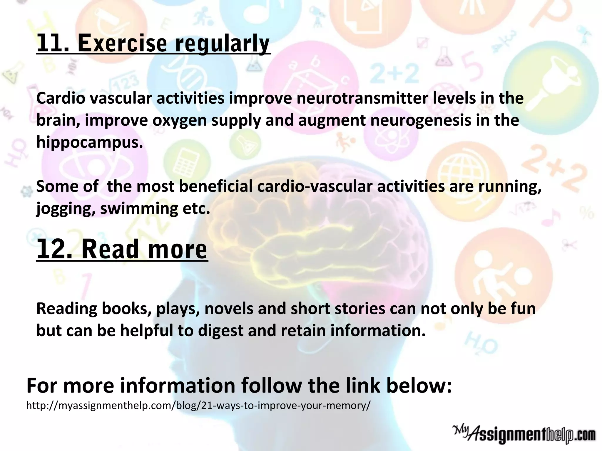 11. Exercise regularly
Cardio vascular activities improve neurotransmitter levels in the
brain, improve oxygen supply and augment neurogenesis in the
hippocampus.
Some of the most beneficial cardio-vascular activities are running,
jogging, swimming etc.
12. Read more
Reading books, plays, novels and short stories can not only be fun
but can be helpful to digest and retain information.
For more information follow the link below:
http://myassignmenthelp.com/blog/21-ways-to-improve-your-memory/
 
