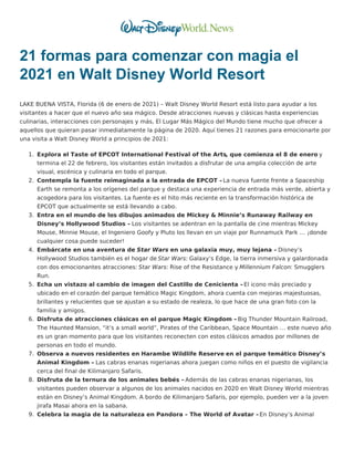 21 formas para comenzar con magia el
2021 en Walt Disney World Resort
LAKE BUENA VISTA, Florida (6 de enero de 2021) – Walt Disney World Resort está listo para ayudar a los
visitantes a hacer que el nuevo año sea mágico. Desde atracciones nuevas y clásicas hasta experiencias
culinarias, interacciones con personajes y más, El Lugar Más Mágico del Mundo tiene mucho que ofrecer a
aquellos que quieran pasar inmediatamente la página de 2020. Aquí tienes 21 razones para emocionarte por
una visita a Walt Disney World a principios de 2021:
1. Explora el Taste of EPCOT International Festival of the Arts, que comienza el 8 de enero y
termina el 22 de febrero, los visitantes están invitados a disfrutar de una amplia colección de arte
visual, escénica y culinaria en todo el parque.
2. Contempla la fuente reimaginada a la entrada de EPCOT – La nueva fuente frente a Spaceship
Earth se remonta a los orígenes del parque y destaca una experiencia de entrada más verde, abierta y
acogedora para los visitantes. La fuente es el hito más reciente en la transformación histórica de
EPCOT que actualmente se está llevando a cabo.
3. Entra en el mundo de los dibujos animados de Mickey & Minnie’s Runaway Railway en
Disney’s Hollywood Studios – Los visitantes se adentran en la pantalla de cine mientras Mickey
Mouse, Minnie Mouse, el Ingeniero Goofy y Pluto los llevan en un viaje por Runnamuck Park … ¡donde
cualquier cosa puede suceder!
4. Embárcate en una aventura de Star Wars en una galaxia muy, muy lejana – Disney’s
Hollywood Studios también es el hogar de Star Wars: Galaxy‘s Edge, la tierra inmersiva y galardonada
con dos emocionantes atracciones: Star Wars: Rise of the Resistance y Millennium Falcon: Smugglers
Run.
5. Echa un vistazo al cambio de imagen del Castillo de Cenicienta – El icono más preciado y
ubicado en el corazón del parque temático Magic Kingdom, ahora cuenta con mejoras majestuosas,
brillantes y relucientes que se ajustan a su estado de realeza, lo que hace de una gran foto con la
familia y amigos.
6. Disfruta de atracciones clásicas en el parque Magic Kingdom – Big Thunder Mountain Railroad,
The Haunted Mansion, “it’s a small world”, Pirates of the Caribbean, Space Mountain … este nuevo año
es un gran momento para que los visitantes reconecten con estos clásicos amados por millones de
personas en todo el mundo.
7. Observa a nuevos residentes en Harambe Wildlife Reserve en el parque temático Disney’s
Animal Kingdom – Las cabras enanas nigerianas ahora juegan como niños en el puesto de vigilancia
cerca del final de Kilimanjaro Safaris.
8. Disfruta de la ternura de los animales bebés – Además de las cabras enanas nigerianas, los
visitantes pueden observar a algunos de los animales nacidos en 2020 en Walt Disney World mientras
están en Disney’s Animal Kingdom. A bordo de Kilimanjaro Safaris, por ejemplo, pueden ver a la joven
jirafa Masai ahora en la sabana.
9. Celebra la magia de la naturaleza en Pandora – The World of Avatar –En Disney’s Animal
 