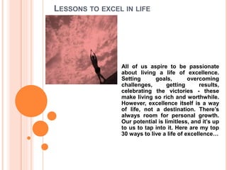 LESSONS TO EXCEL IN LIFE
All of us aspire to be passionate
about living a life of excellence.
Setting goals, overcoming
challenges, getting results,
celebrating the victories - these
make living so rich and worthwhile.
However, excellence itself is a way
of life, not a destination. There’s
always room for personal growth.
Our potential is limitless, and it’s up
to us to tap into it. Here are my top
30 ways to live a life of excellence…
 