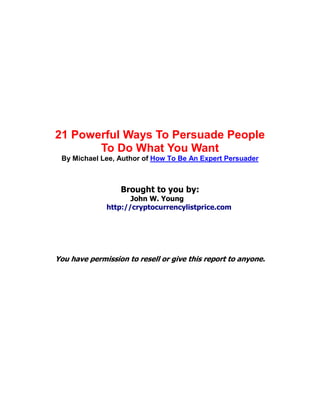 21 Powerful Ways To Persuade People
To Do What You Want
By Michael Lee, Author of How To Be An Expert Persuader
Brought to you by:
John W. Young
http://cryptocurrencylistprice.com
You have permission to resell or give this report to anyone.
abcdefghijklmnopqrstuvwxyzABCDEFGHIJKLMNOPQRSTUVWX
YZ.:,;-_!"'#+~*@§$%&/´`^°|µ()=?[]1234567890
 