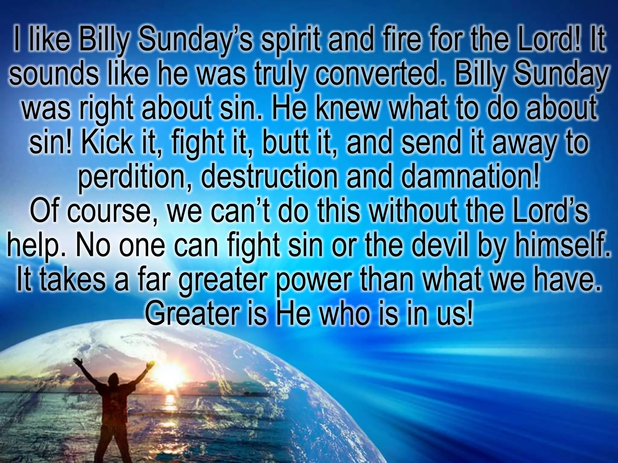 I like Billy Sunday’s spirit and fire for the Lord! It sounds like he was truly converted. Billy Sunday was right about sin. He knew what to do about sin! Kick it, fight it, butt it, and send it away to perdition, destruction and damnation!Of course, we can’t do this without the Lord’s help. No one can fight sin or the devil by himself. It takes a far greater power than what we have. Greater is He who is in us!